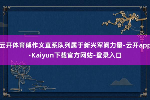云开体育傅作义直系队列属于新兴军阀力量-云开app·Kaiyun下载官方网站-登录入口