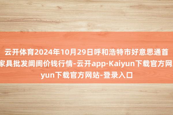 云开体育2024年10月29日呼和浩特市好意思通首府无公害农家具批发阛阓价钱行情-云开app·Kaiyun下载官方网站-登录入口