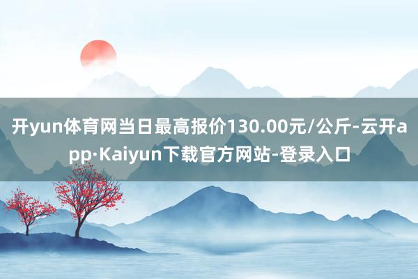 开yun体育网当日最高报价130.00元/公斤-云开app·Kaiyun下载官方网站-登录入口