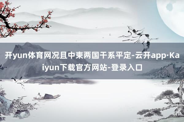 开yun体育网况且中柬两国干系平定-云开app·Kaiyun下载官方网站-登录入口