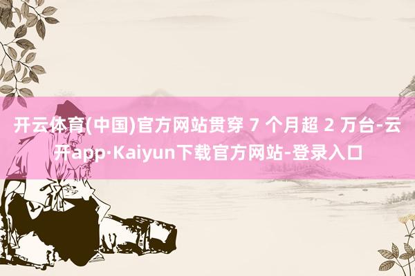开云体育(中国)官方网站贯穿 7 个月超 2 万台-云开app·Kaiyun下载官方网站-登录入口