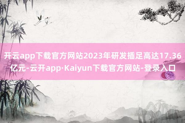 开云app下载官方网站2023年研发插足高达17.36亿元-云开app·Kaiyun下载官方网站-登录入口