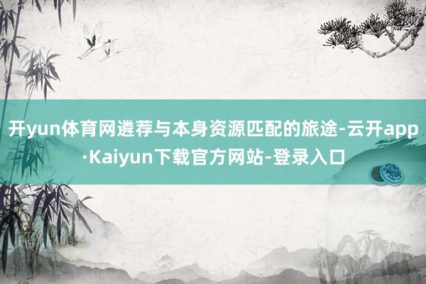 开yun体育网遴荐与本身资源匹配的旅途-云开app·Kaiyun下载官方网站-登录入口