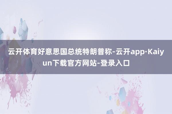 云开体育好意思国总统特朗普称-云开app·Kaiyun下载官方网站-登录入口