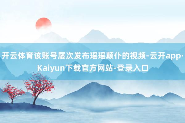 开云体育该账号屡次发布瑶瑶颠仆的视频-云开app·Kaiyun下载官方网站-登录入口
