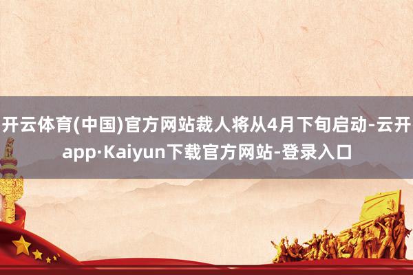 开云体育(中国)官方网站裁人将从4月下旬启动-云开app·Kaiyun下载官方网站-登录入口
