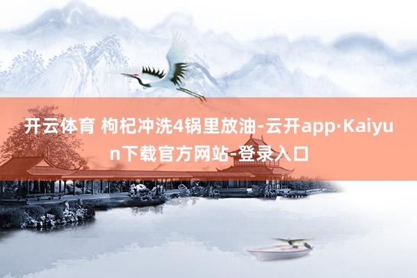 开云体育 枸杞冲洗4锅里放油-云开app·Kaiyun下载官方网站-登录入口