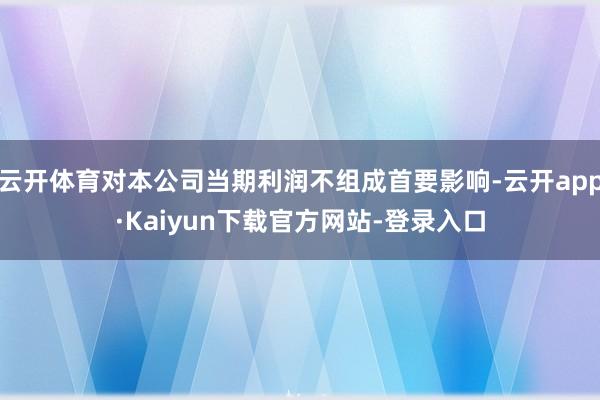云开体育对本公司当期利润不组成首要影响-云开app·Kaiyun下载官方网站-登录入口